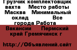 Грузчик-комплектовщик (вахта) › Место работы ­ Масква › Минимальный оклад ­ 45 000 - Все города Работа » Вакансии   . Пермский край,Гремячинск г.